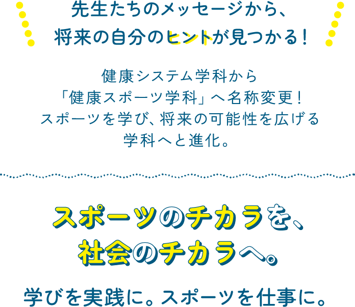 先生たちのメッセージから、将来の自分のヒントが見つかる！健康システム学科から「健康スポーツ学科」へ名称変更！スポーツを学び、将来の可能性を広げる学科へと進化。スポーツのチカラを、社会のチカラへ。学びを実践に。スポーツを仕事に。